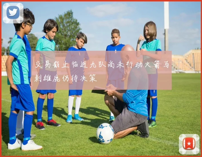 交易截止临近九队尚未行动火箭马刺雄鹿仍待决策