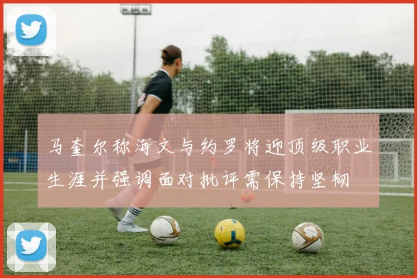 马奎尔称海文与约罗将迎顶级职业生涯并强调面对批评需保持坚韧